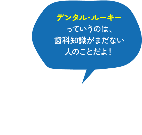 デンタル・ルーキーっていうのは、歯科知識がまだない人のことだよ！